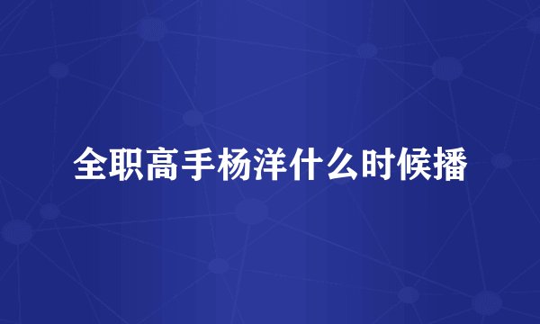 全职高手杨洋什么时候播