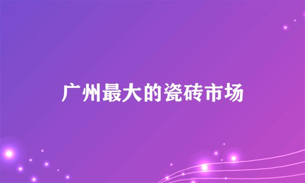 广州最大的瓷砖市场