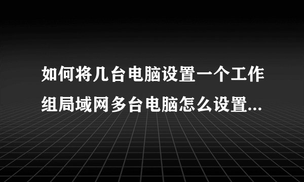 如何将几台电脑设置一个工作组局域网多台电脑怎么设置同一个工作组