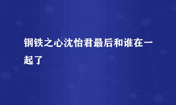 钢铁之心沈怡君最后和谁在一起了