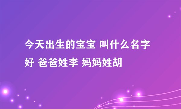 今天出生的宝宝 叫什么名字好 爸爸姓李 妈妈姓胡