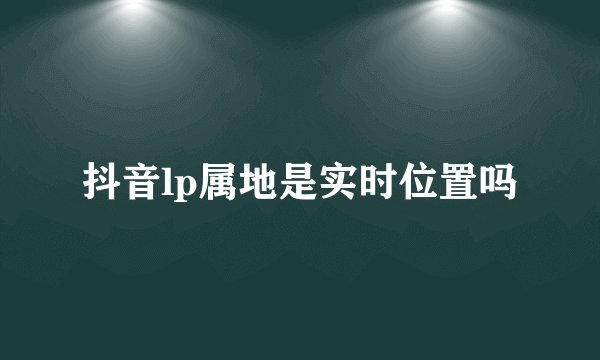 抖音lp属地是实时位置吗