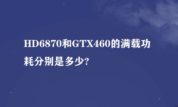 HD6870和GTX460的满载功耗分别是多少?