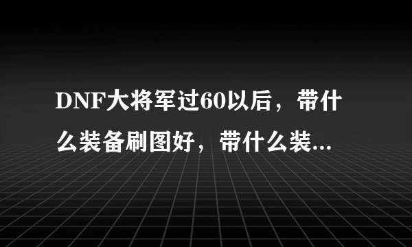 DNF大将军过60以后，带什么装备刷图好，带什么装备PK好啊，主武器最好带什么？