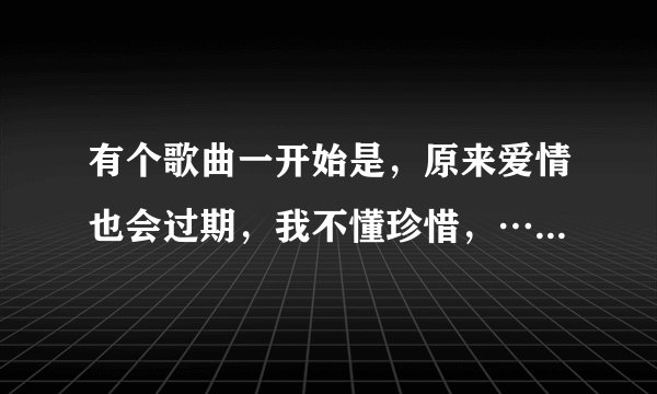 有个歌曲一开始是，原来爱情也会过期，我不懂珍惜，……这歌曲名是什么啊？