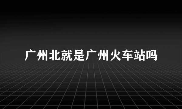 广州北就是广州火车站吗
