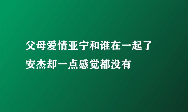 父母爱情亚宁和谁在一起了 安杰却一点感觉都没有