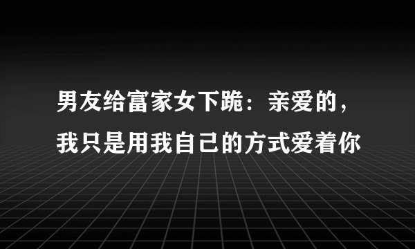 男友给富家女下跪：亲爱的，我只是用我自己的方式爱着你