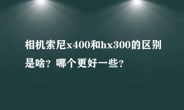 相机索尼x400和hx300的区别是啥？哪个更好一些？