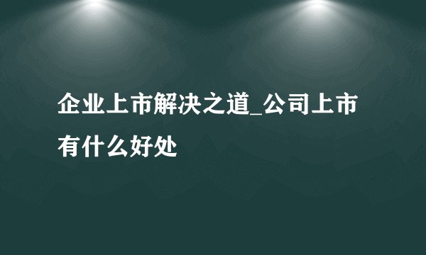 企业上市解决之道_公司上市有什么好处
