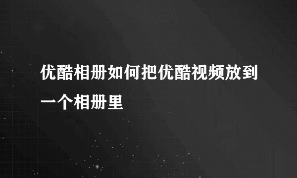 优酷相册如何把优酷视频放到一个相册里