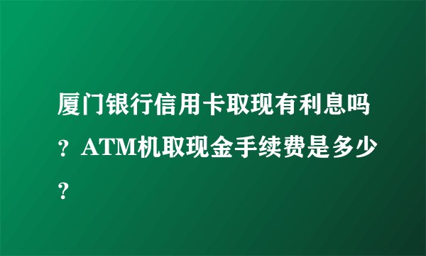 厦门银行信用卡取现有利息吗？ATM机取现金手续费是多少？