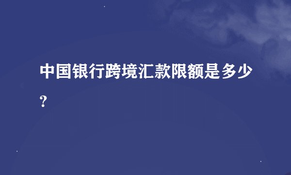 中国银行跨境汇款限额是多少？