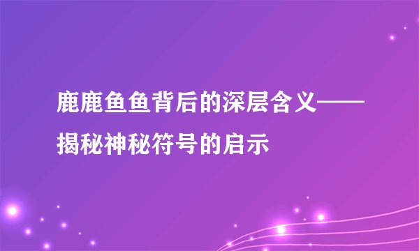 鹿鹿鱼鱼背后的深层含义——揭秘神秘符号的启示
