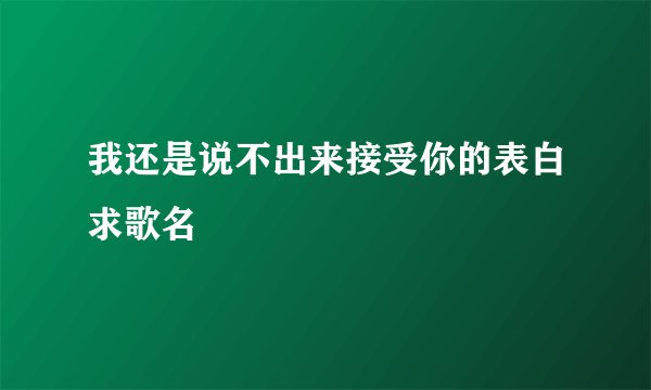 我还是说不出来接受你的表白求歌名