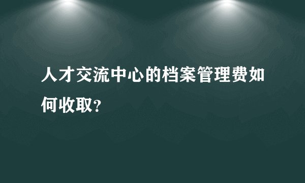 人才交流中心的档案管理费如何收取？