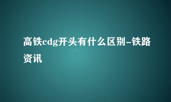 高铁cdg开头有什么区别-铁路资讯