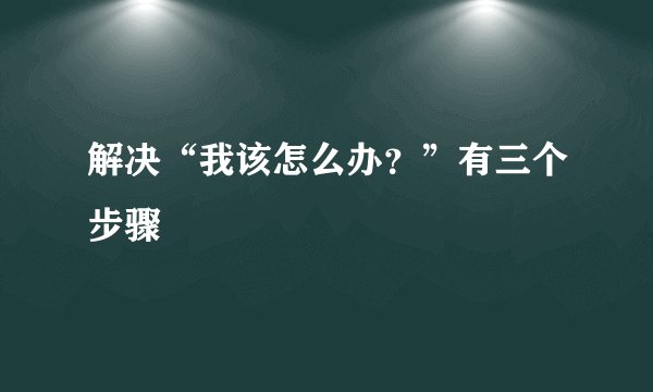 解决“我该怎么办？”有三个步骤