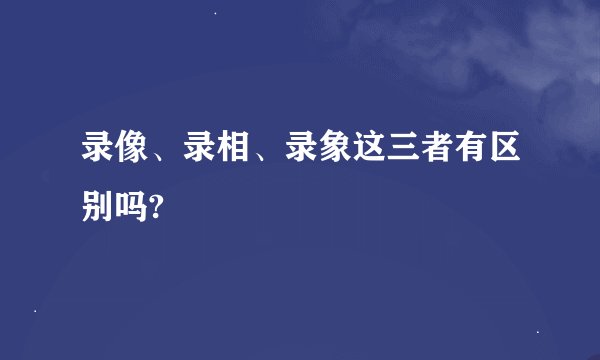 录像、录相、录象这三者有区别吗?