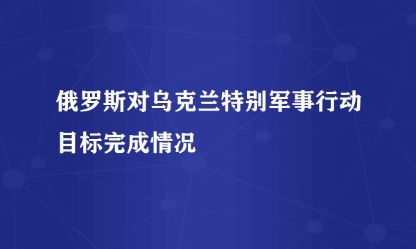 俄罗斯对乌克兰特别军事行动目标完成情况
