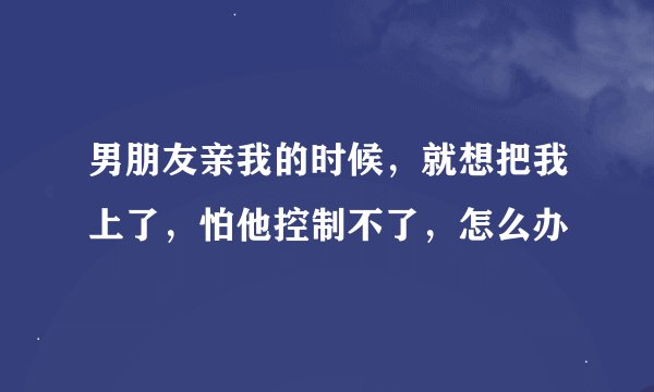 男朋友亲我的时候，就想把我上了，怕他控制不了，怎么办