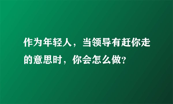 作为年轻人，当领导有赶你走的意思时，你会怎么做？