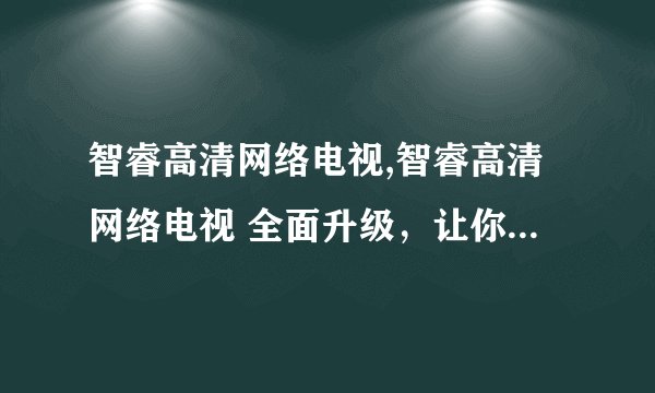 智睿高清网络电视,智睿高清网络电视 全面升级，让你的视界更清晰