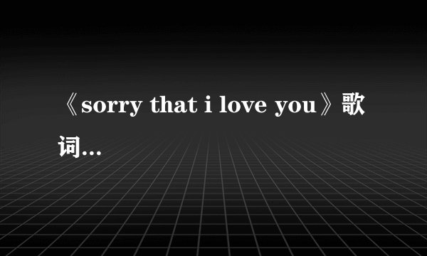 《sorry that i love you》歌词的中文意思是什麼？