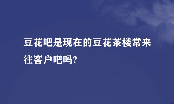 豆花吧是现在的豆花茶楼常来往客户吧吗?