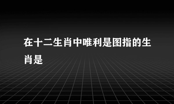在十二生肖中唯利是图指的生肖是