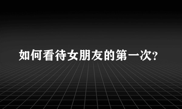 如何看待女朋友的第一次？