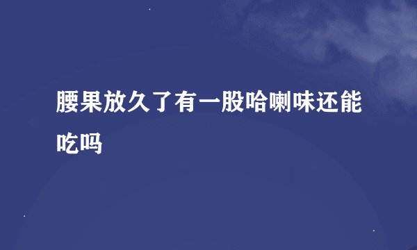 腰果放久了有一股哈喇味还能吃吗