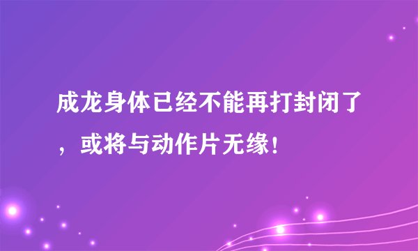 成龙身体已经不能再打封闭了,或将与动作片无缘!