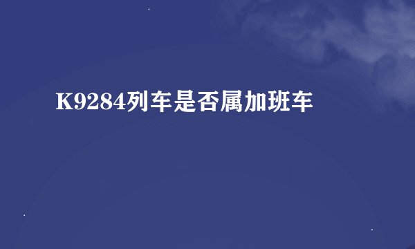 K9284列车是否属加班车