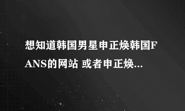 想知道韩国男星申正焕韩国FANS的网站 或者申正焕会常去的FANS团的地址 网址 邮箱都可以 。拜托啦