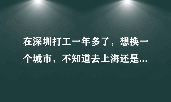 在深圳打工一年多了，想换一个城市，不知道去上海还是北京好点。有点迷茫，不知道要不要换。
