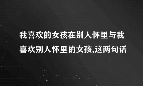 我喜欢的女孩在别人怀里与我喜欢别人怀里的女孩,这两句话