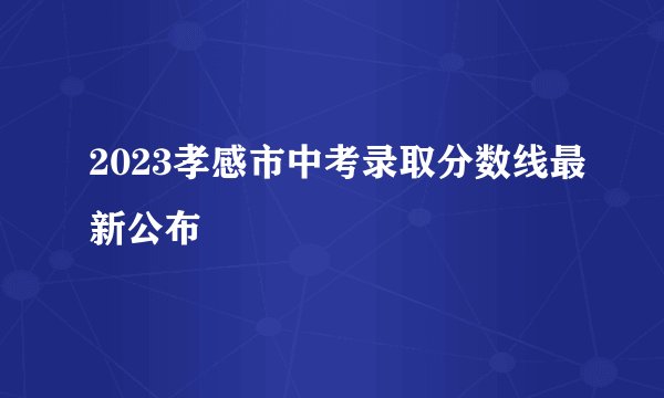 2023孝感市中考录取分数线最新公布