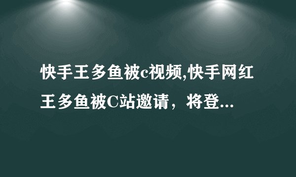 快手王多鱼被c视频,快手网红王多鱼被C站邀请，将登陆C视频平台