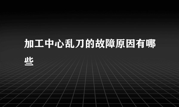 加工中心乱刀的故障原因有哪些