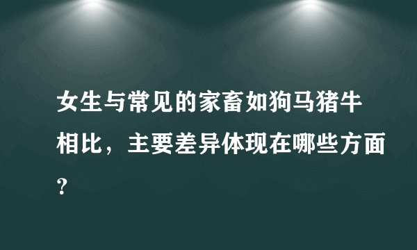 女生与常见的家畜如狗马猪牛相比，主要差异体现在哪些方面？