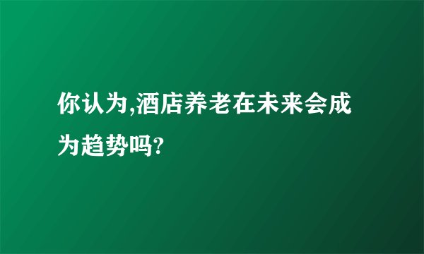 你认为,酒店养老在未来会成为趋势吗?