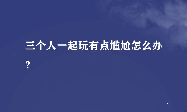三个人一起玩有点尴尬怎么办？