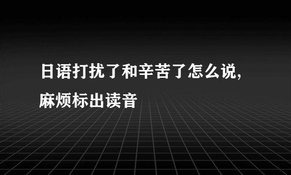 日语打扰了和辛苦了怎么说,麻烦标出读音