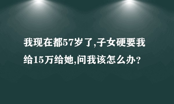 我现在都57岁了,子女硬要我给15万给她,问我该怎么办?