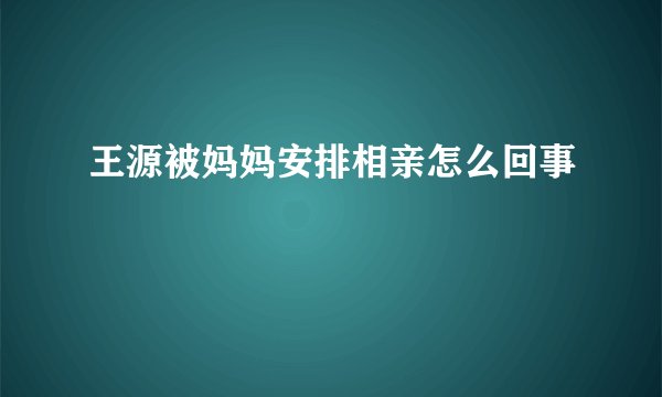 王源被妈妈安排相亲怎么回事
