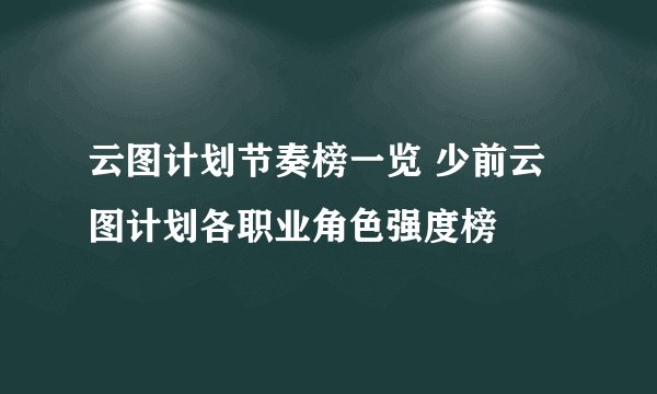 云图计划节奏榜一览 少前云图计划各职业角色强度榜