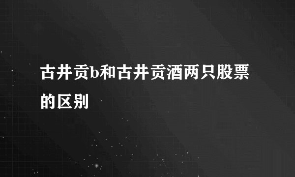 古井贡b和古井贡酒两只股票的区别