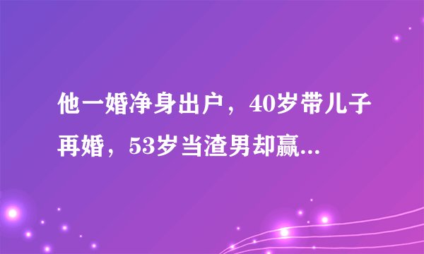 他一婚净身出户，40岁带儿子再婚，53岁当渣男却赢得满堂彩，凭啥？