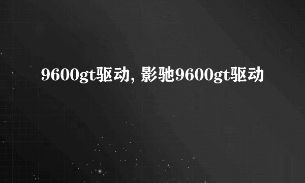 9600gt驱动, 影驰9600gt驱动